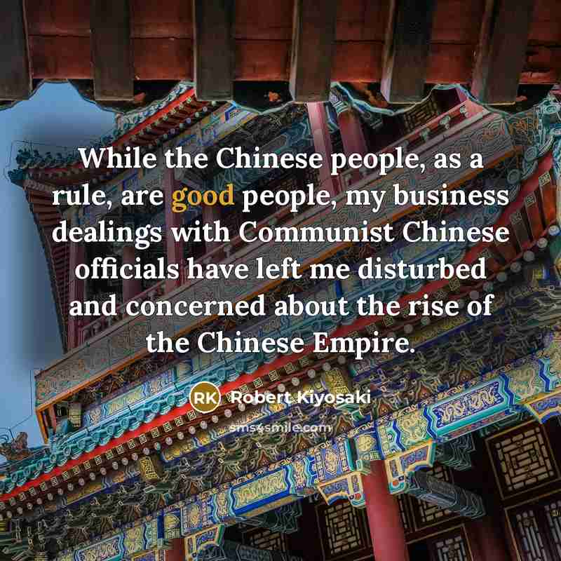 “While the Chinese people, as a rule, are good people, my business dealings with Communist Chinese officials have left me disturbed and concerned about the rise of the Chinese Empire.” quote by Robert Kiyosaki