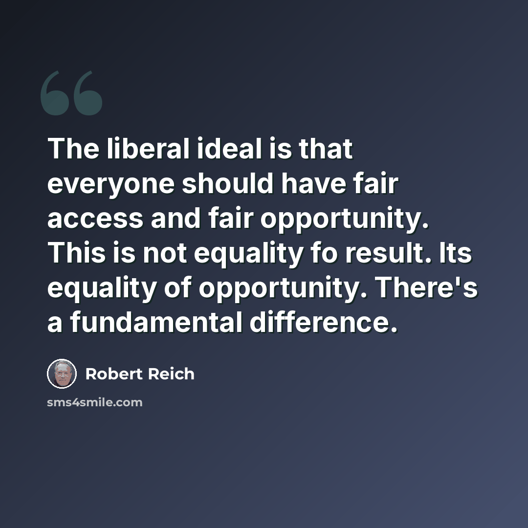 “The liberal ideal is that everyone should have fair access and fair opportunity. This is not equality fo result. Its equality of opportunity. There's a fundamental difference.” quote by Robert Reich