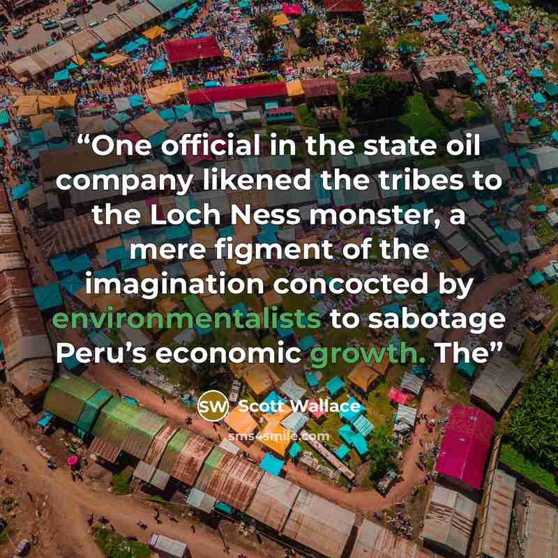 “One official in the state oil company likened the tribes to the Loch Ness monster, a mere figment of the imagination concocted by environmentalists to sabotage Peru’s economic growth. The” quote by Scott Wallace