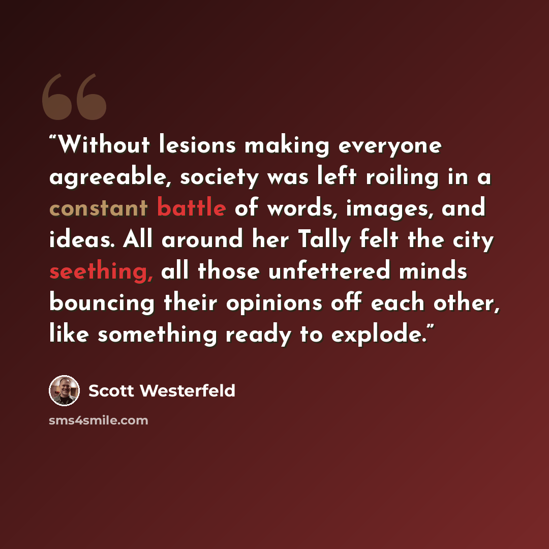 “Without lesions making everyone agreeable, society was left roiling in a constant battle of words, images, and ideas. All around her Tally felt the city seething, all those unfettered minds bouncing their opinions off each other, like something ready to explode.” quote by Scott Westerfeld