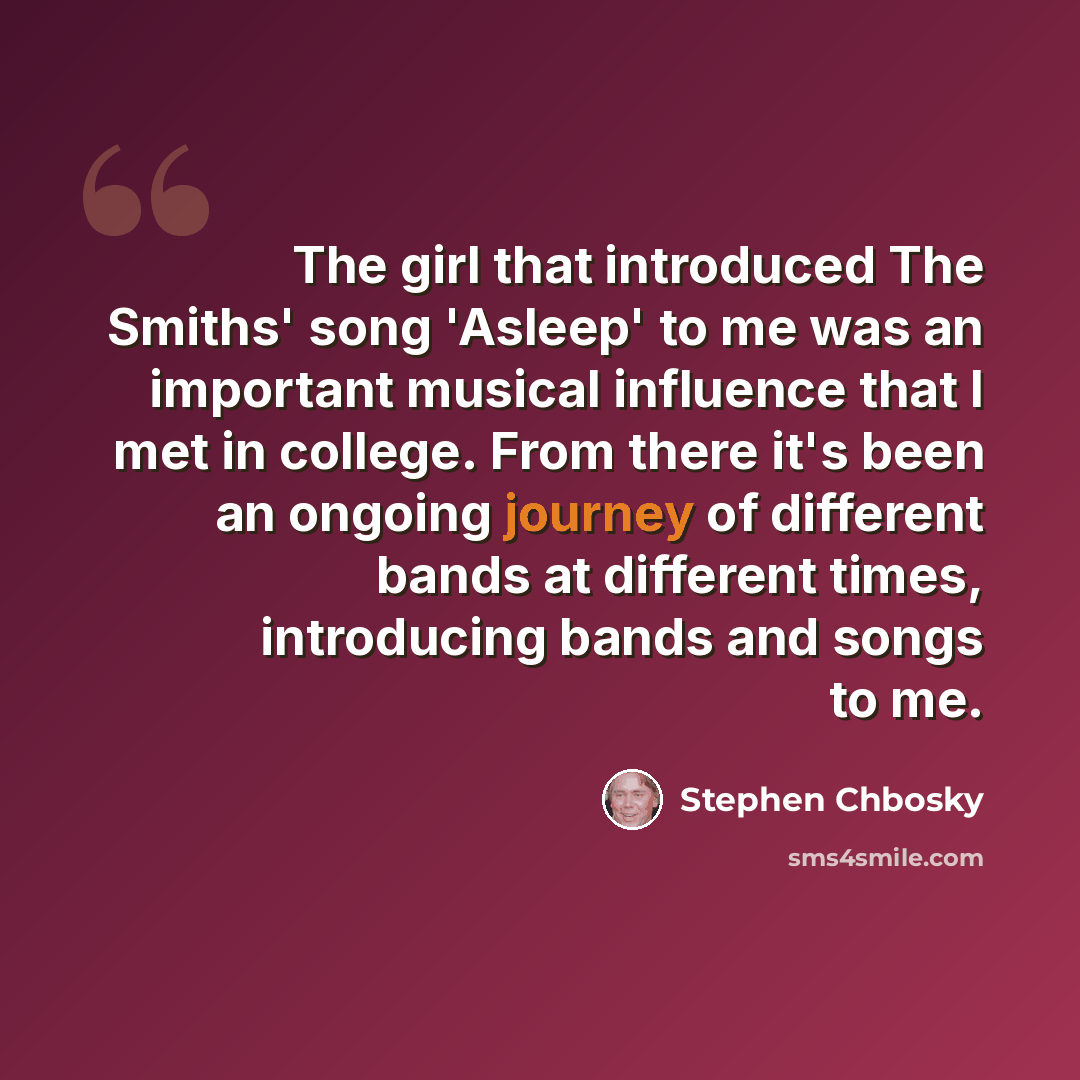 “The girl that introduced The Smiths' song 'Asleep' to me was an important musical influence that I met in college. From there it's been an ongoing journey of different bands at different times, introducing bands and songs to me.” quote by Stephen Chbosky