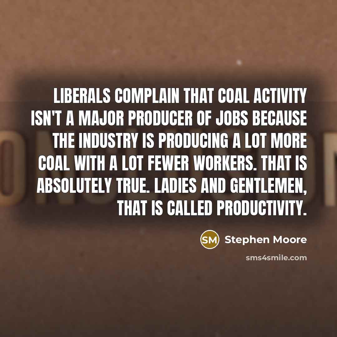 “Liberals complain that coal activity isn't a major producer of jobs because the industry is producing a lot more coal with a lot fewer workers. That is absolutely true. Ladies and gentlemen, that is called productivity.” quote by Stephen Moore