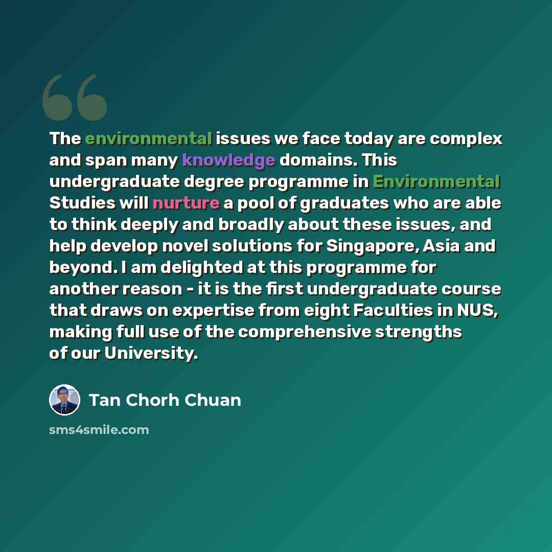“The environmental issues we face today are complex and span many knowledge domains. This undergraduate degree programme in Environmental Studies will nurture a pool of graduates who are able to think deeply and broadly about these issues, and help develop novel solutions for Singapore, Asia and…” quote by Tan Chorh Chuan