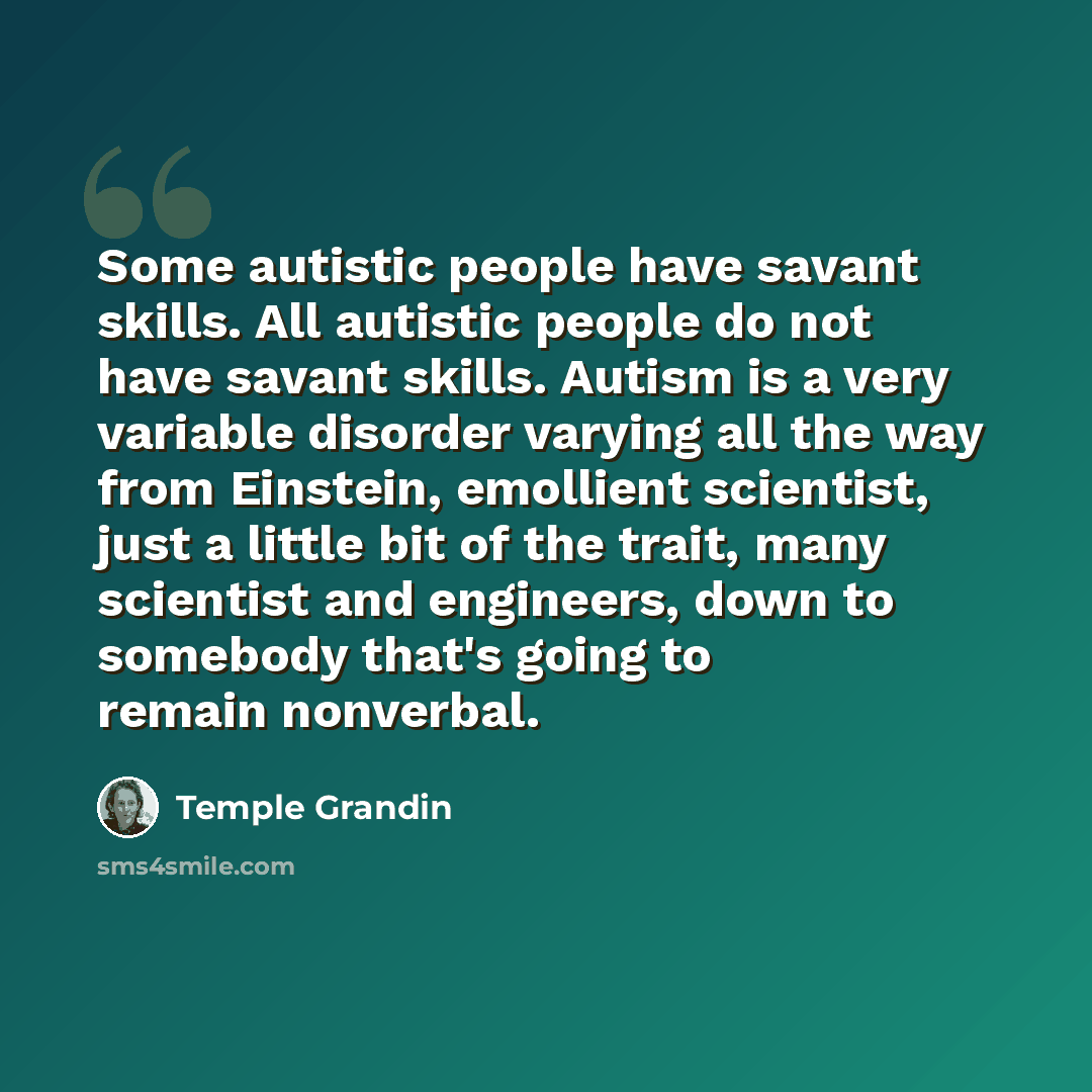 “Some autistic people have savant skills. All autistic people do not have savant skills. Autism is a very variable disorder varying all the way from Einstein, emollient scientist, just a little bit of the trait, many scientist and engineers, down to somebody that's going to remain nonverbal.” quote by Temple Grandin