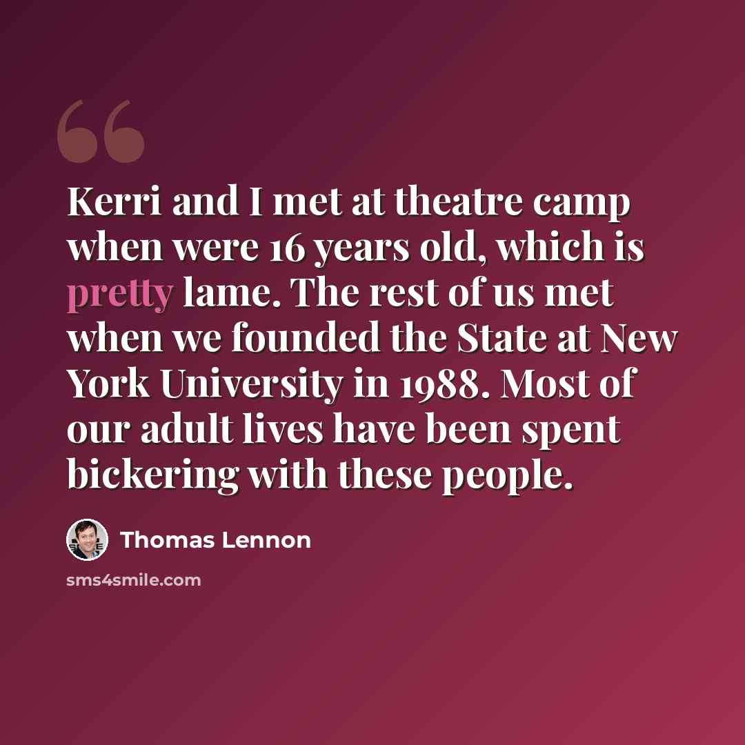 “Kerri and I met at theatre camp when were 16 years old, which is pretty lame. The rest of us met when we founded the State at New York University in 1988. Most of our adult lives have been spent bickering with these people.” quote by Thomas Lennon