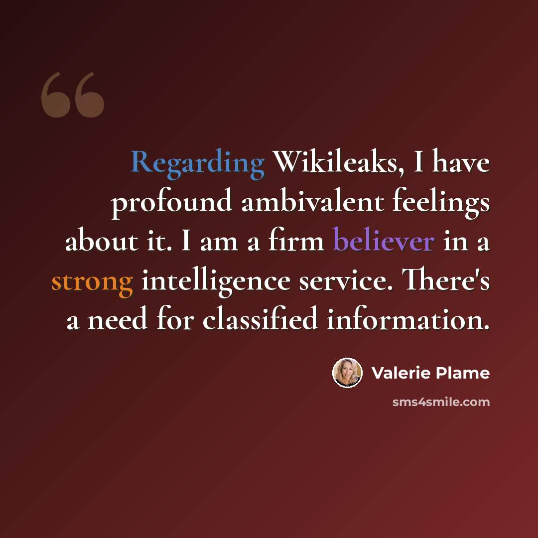 “Regarding Wikileaks, I have profound ambivalent feelings about it. I am a firm believer in a strong intelligence service. There's a need for classified information.” quote by Valerie Plame