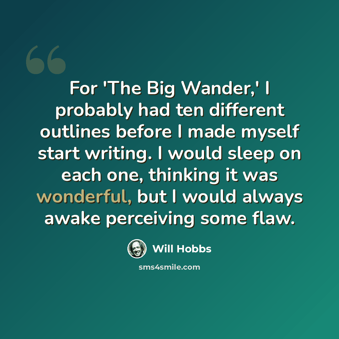 “For 'The Big Wander,' I probably had ten different outlines before I made myself start writing. I would sleep on each one, thinking it was wonderful, but I would always awake perceiving some flaw.” quote by Will Hobbs
