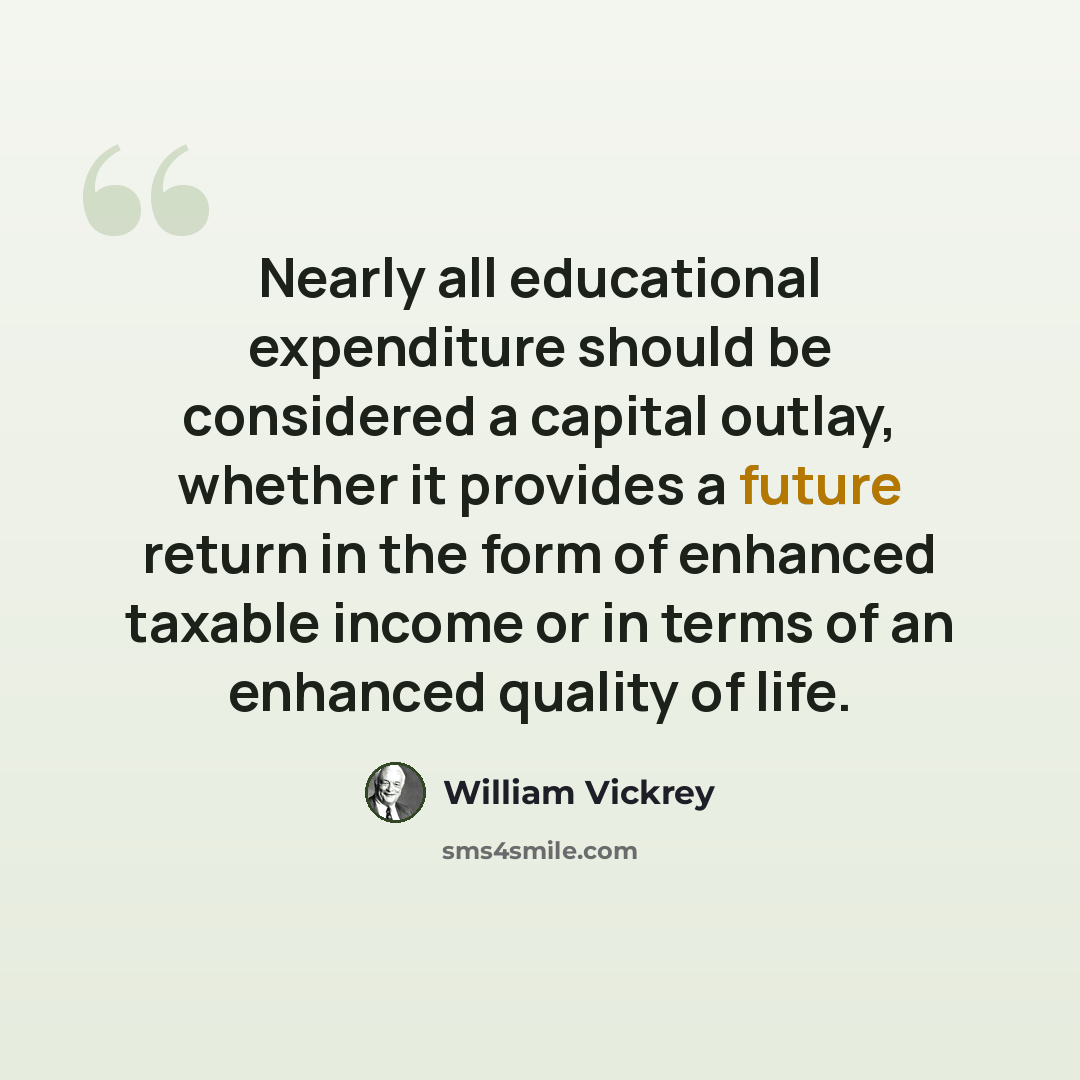 “Nearly all educational expenditure should be considered a capital outlay, whether it provides a future return in the form of enhanced taxable income or in terms of an enhanced quality of life.” quote by William Vickrey