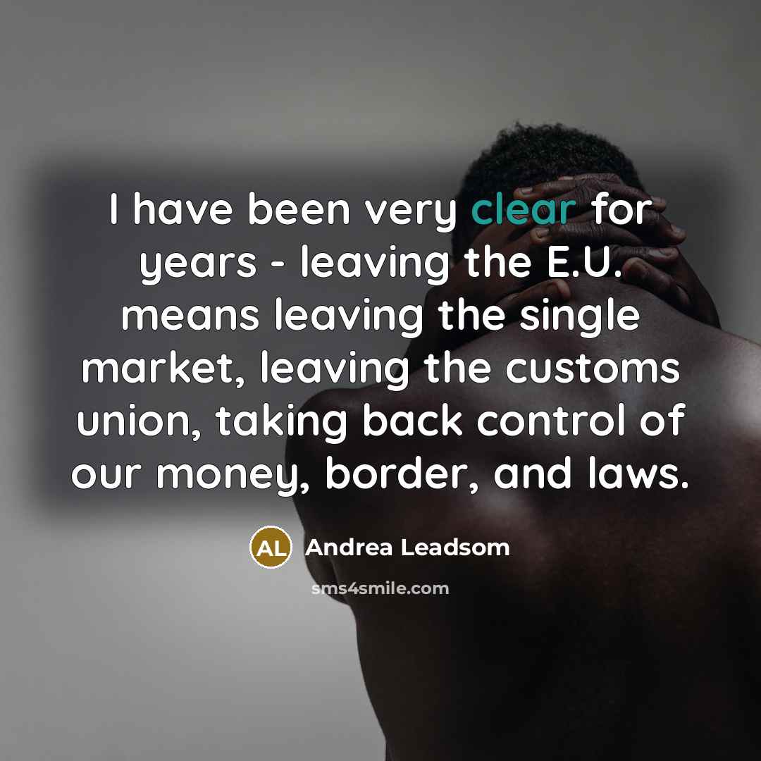 “I have been very clear for years - leaving the E.U. means leaving the single market, leaving the customs union, taking back control of our money, border, and laws.” quote by Andrea Leadsom