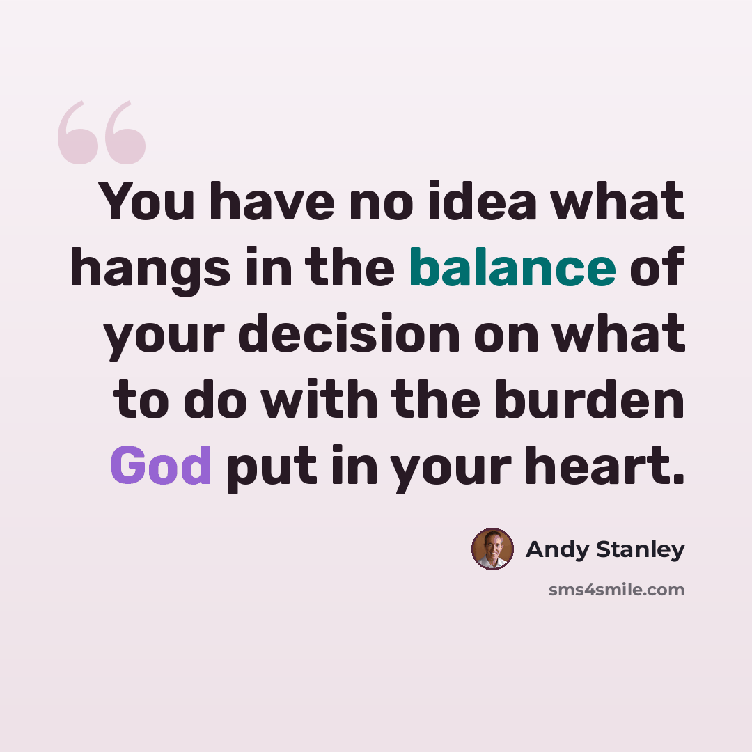 “You have no idea what hangs in the balance of your decision on what to do with the burden God put in your heart.” quote by Andy Stanley