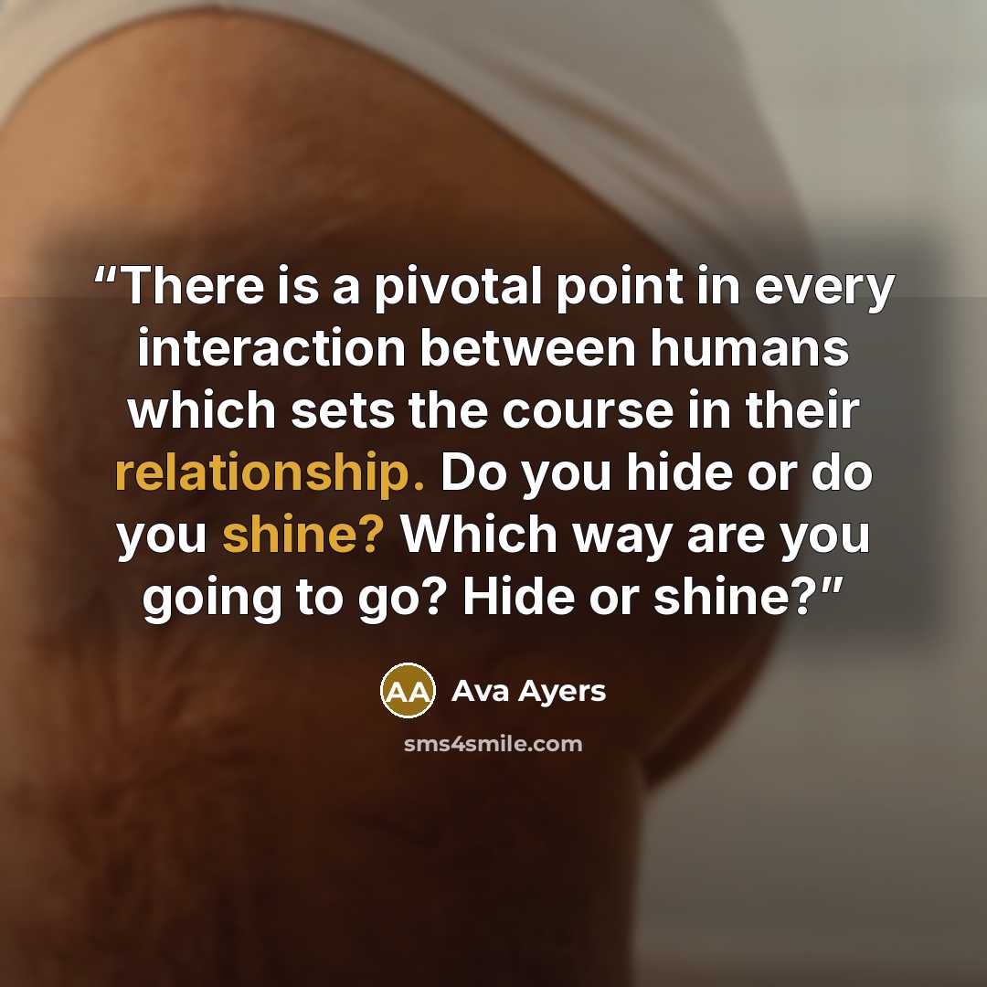 “There is a pivotal point in every interaction between humans which sets the course in their relationship. Do you hide or do you shine? Which way are you going to go? Hide or shine?” quote by Ava Ayers