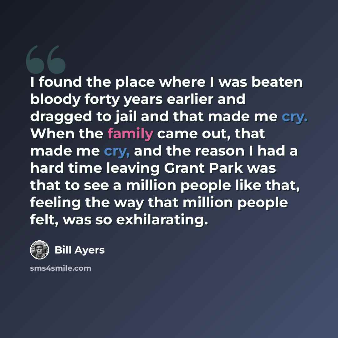 “I found the place where I was beaten bloody forty years earlier and dragged to jail and that made me cry. When the family came out, that made me cry, and the reason I had a hard time leaving Grant Park was that to see a million people like that, feeling the way that million people felt, was so…” quote by Bill Ayers