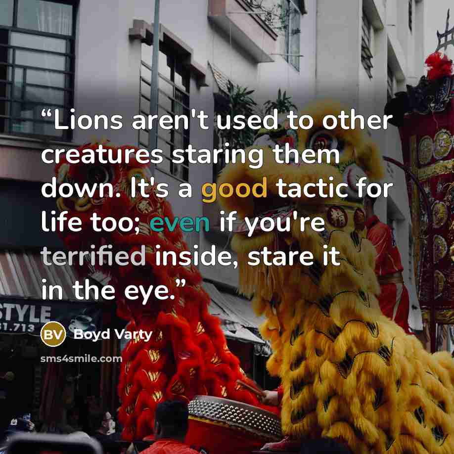 “Lions aren't used to other creatures staring them down. It's a good tactic for life too; even if you're terrified inside, stare it in the eye.” quote by Boyd Varty
