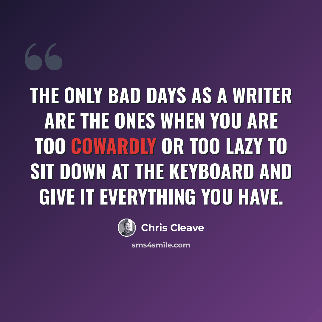 “The only bad days as a writer are the ones when you are too cowardly or too lazy to sit down at the keyboard and give it everything you have.” quote by Chris Cleave