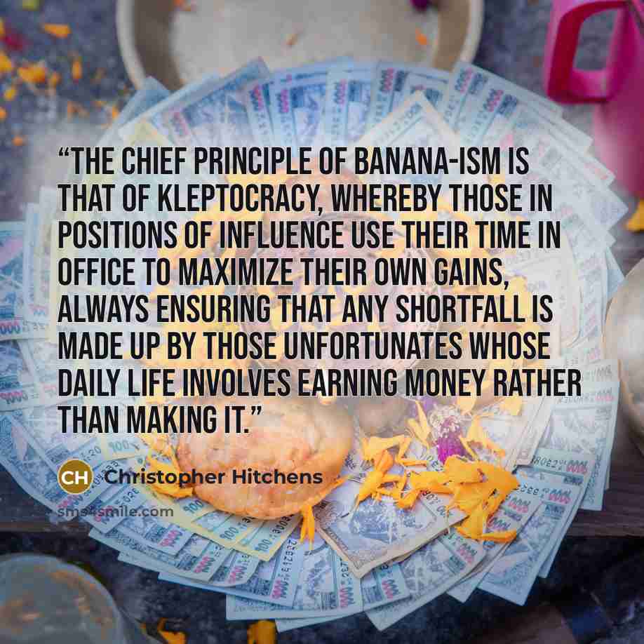 “the chief principle of banana-ism is that of kleptocracy, whereby those in positions of influence use their time in office to maximize their own gains, always ensuring that any shortfall is made up by those unfortunates whose daily life involves earning money rather than making it.” quote by Christopher Hitchens