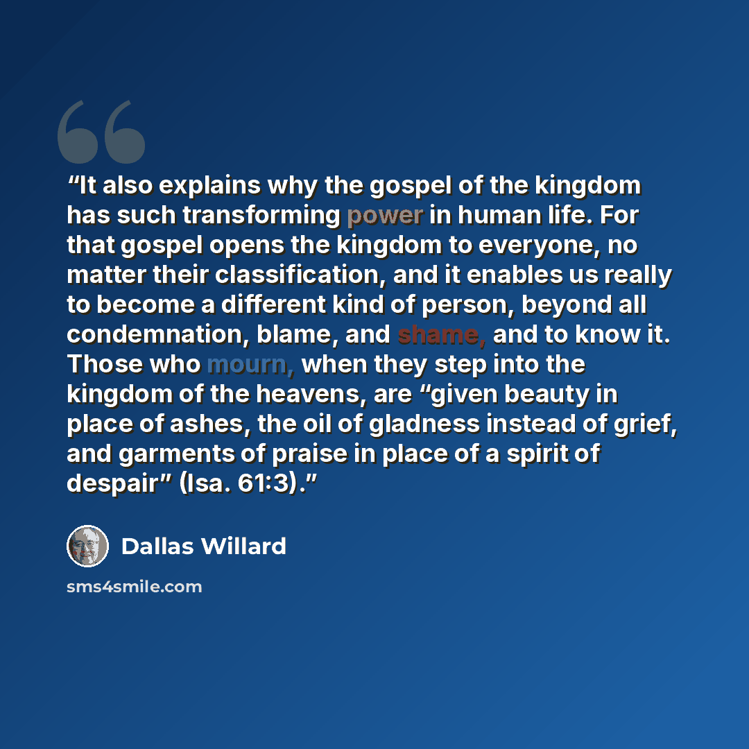 “It also explains why the gospel of the kingdom has such transforming power in human life. For that gospel opens the kingdom to everyone, no matter their classification, and it enables us really to become a different kind of person, beyond all condemnation, blame, and shame, and to know it. Those…” quote by Dallas Willard