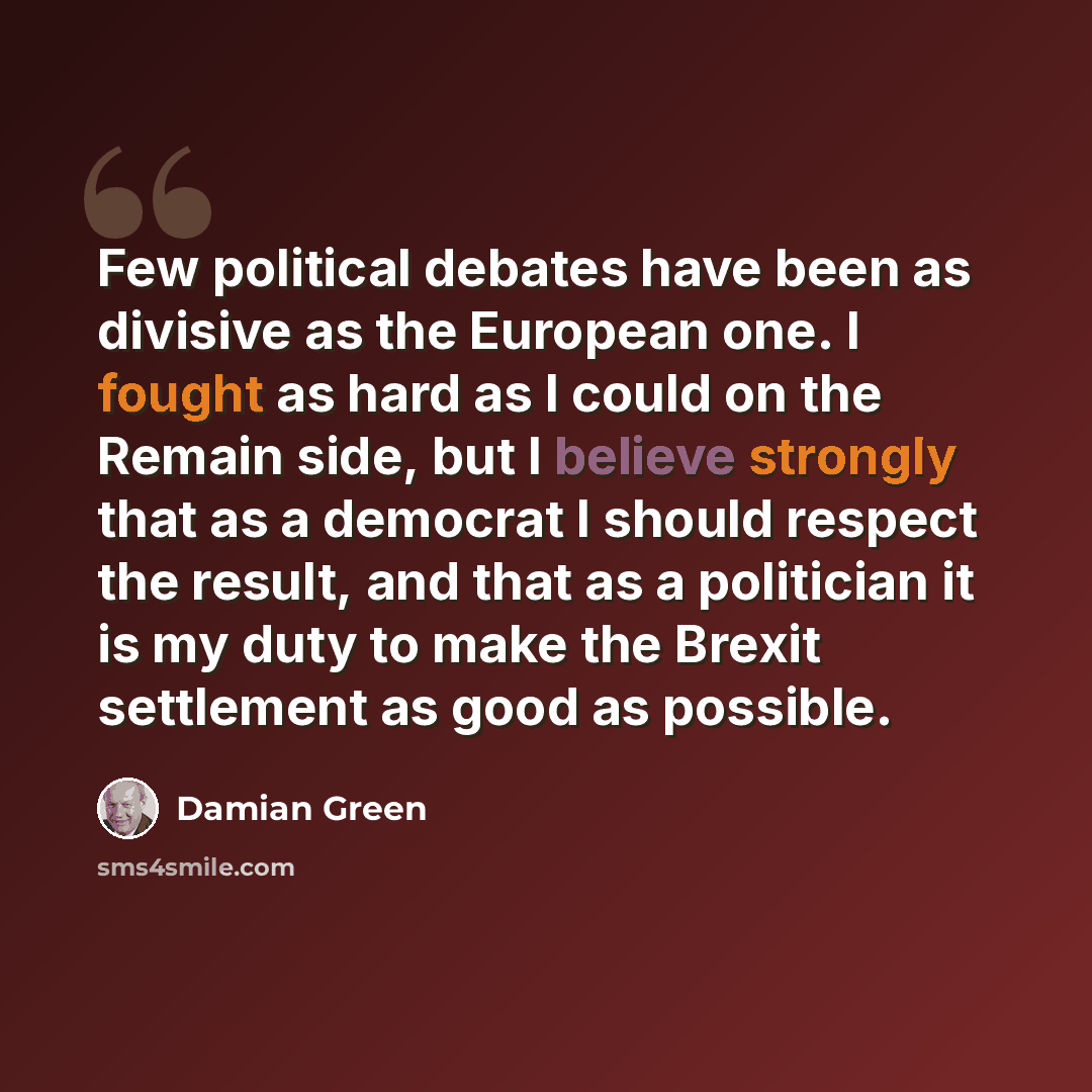 “Few political debates have been as divisive as the European one. I fought as hard as I could on the Remain side, but I believe strongly that as a democrat I should respect the result, and that as a politician it is my duty to make the Brexit settlement as good as possible.” quote by Damian Green