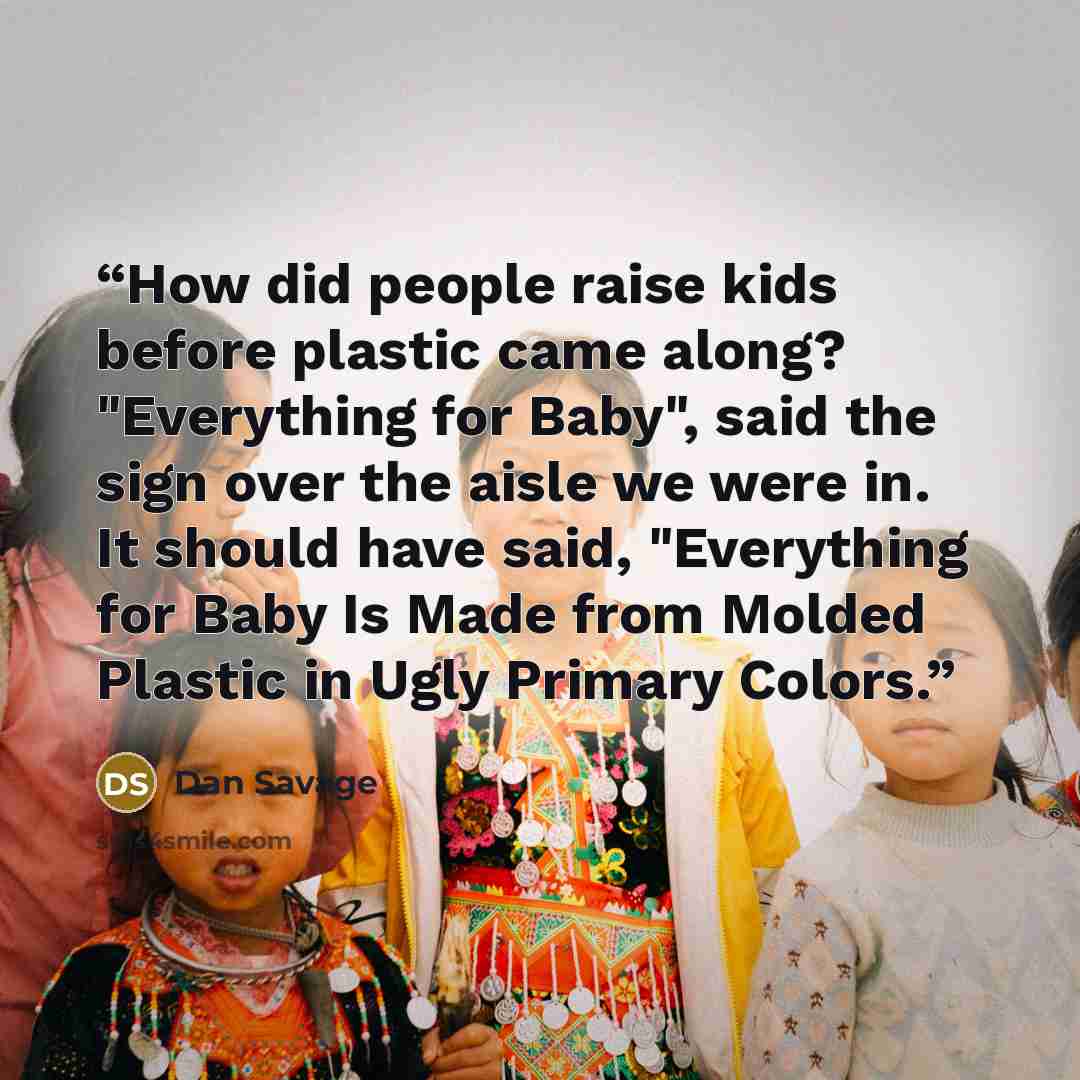 “How did people raise kids before plastic came along? "Everything for Baby", said the sign over the aisle we were in. It should have said, "Everything for Baby Is Made from Molded Plastic in Ugly Primary Colors.” quote by Dan Savage