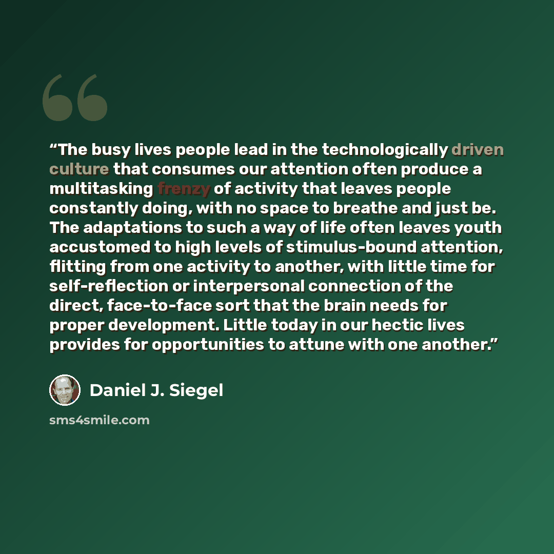 “The busy lives people lead in the technologically driven culture that consumes our attention often produce a multitasking frenzy of activity that leaves people constantly doing, with no space to breathe and just be. The adaptations to such a way of life often leaves youth accustomed to high levels…” quote by Daniel J. Siegel