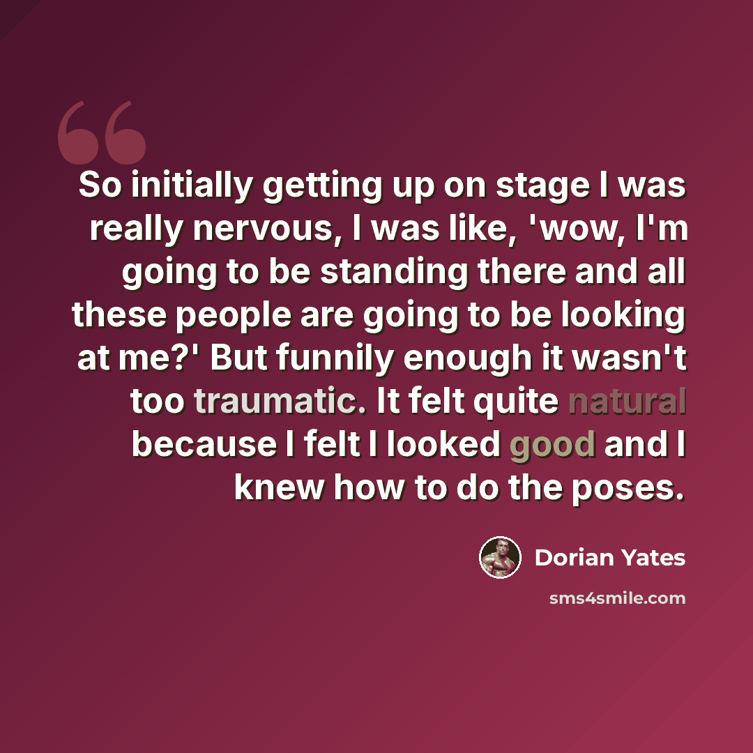 “So initially getting up on stage I was really nervous, I was like, 'wow, I'm going to be standing there and all these people are going to be looking at me?' But funnily enough it wasn't too traumatic. It felt quite natural because I felt I looked good and I knew how to do the poses.” quote by Dorian Yates