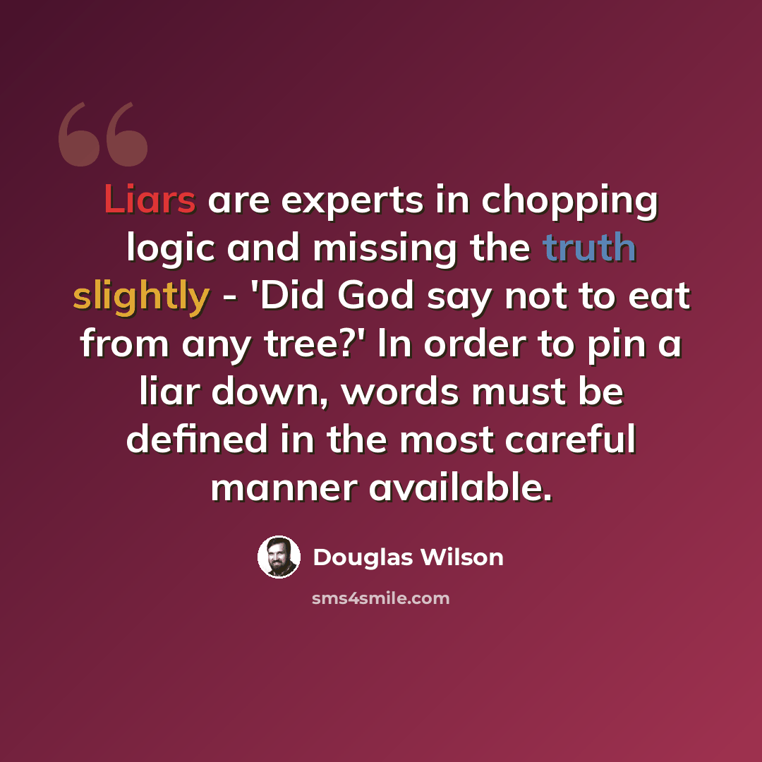 “Liars are experts in chopping logic and missing the truth slightly - 'Did God say not to eat from any tree?' In order to pin a liar down, words must be defined in the most careful manner available.” quote by Douglas Wilson