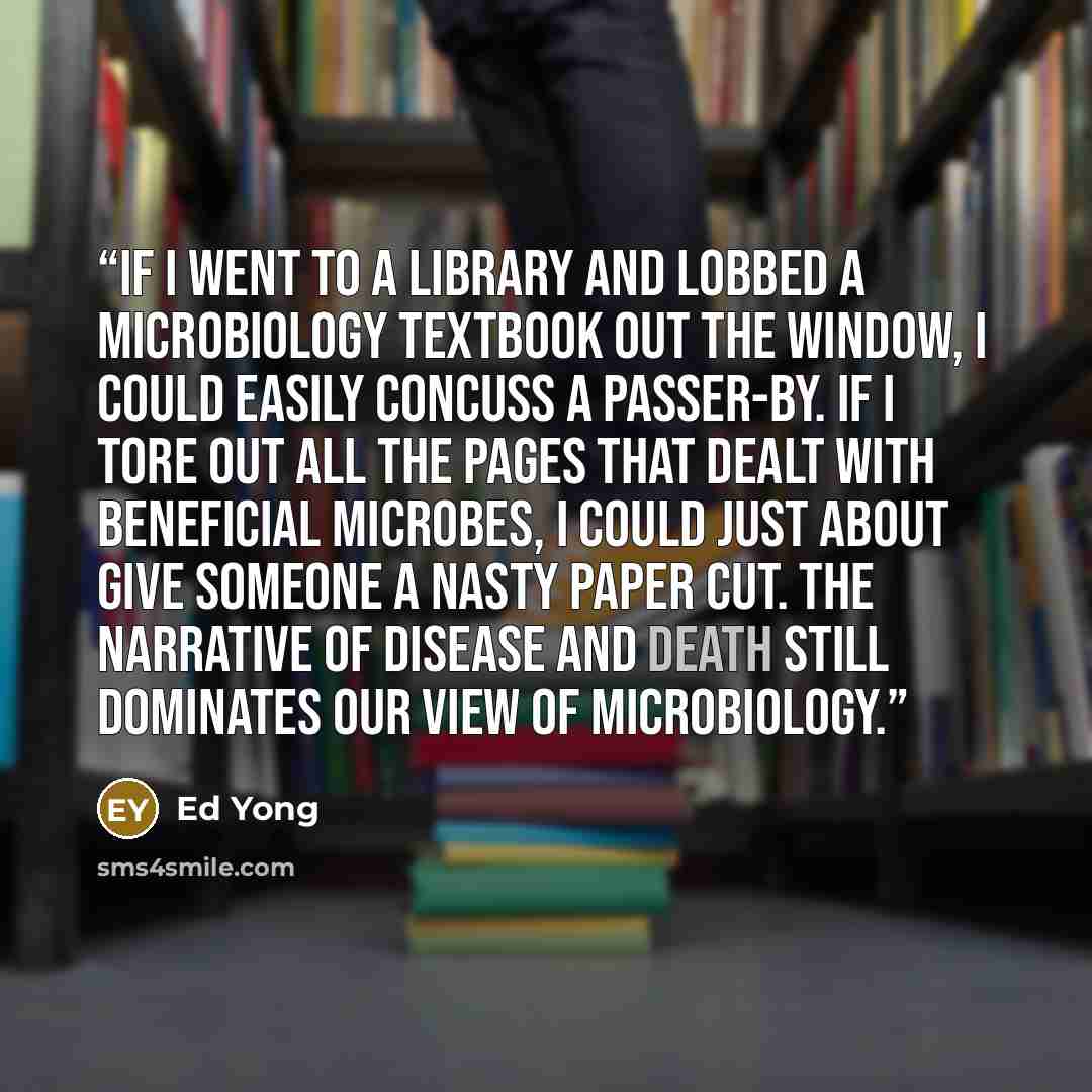 “If I went to a library and lobbed a microbiology textbook out the window, I could easily concuss a passer-by. If I tore out all the pages that dealt with beneficial microbes, I could just about give someone a nasty paper cut. The narrative of disease and death still dominates our view of…” quote by Ed Yong