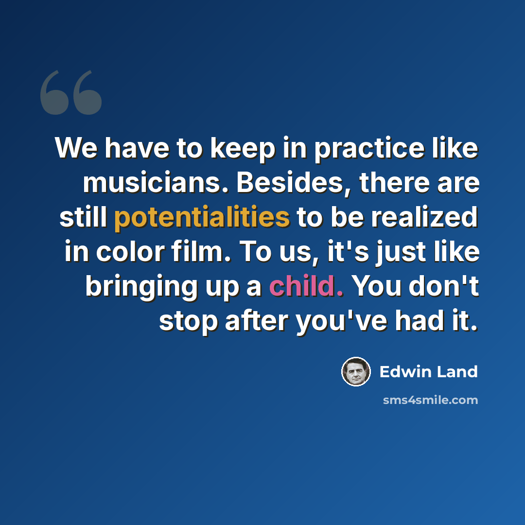 “We have to keep in practice like musicians. Besides, there are still potentialities to be realized in color film. To us, it's just like bringing up a child. You don't stop after you've had it.” quote by Edwin Land
