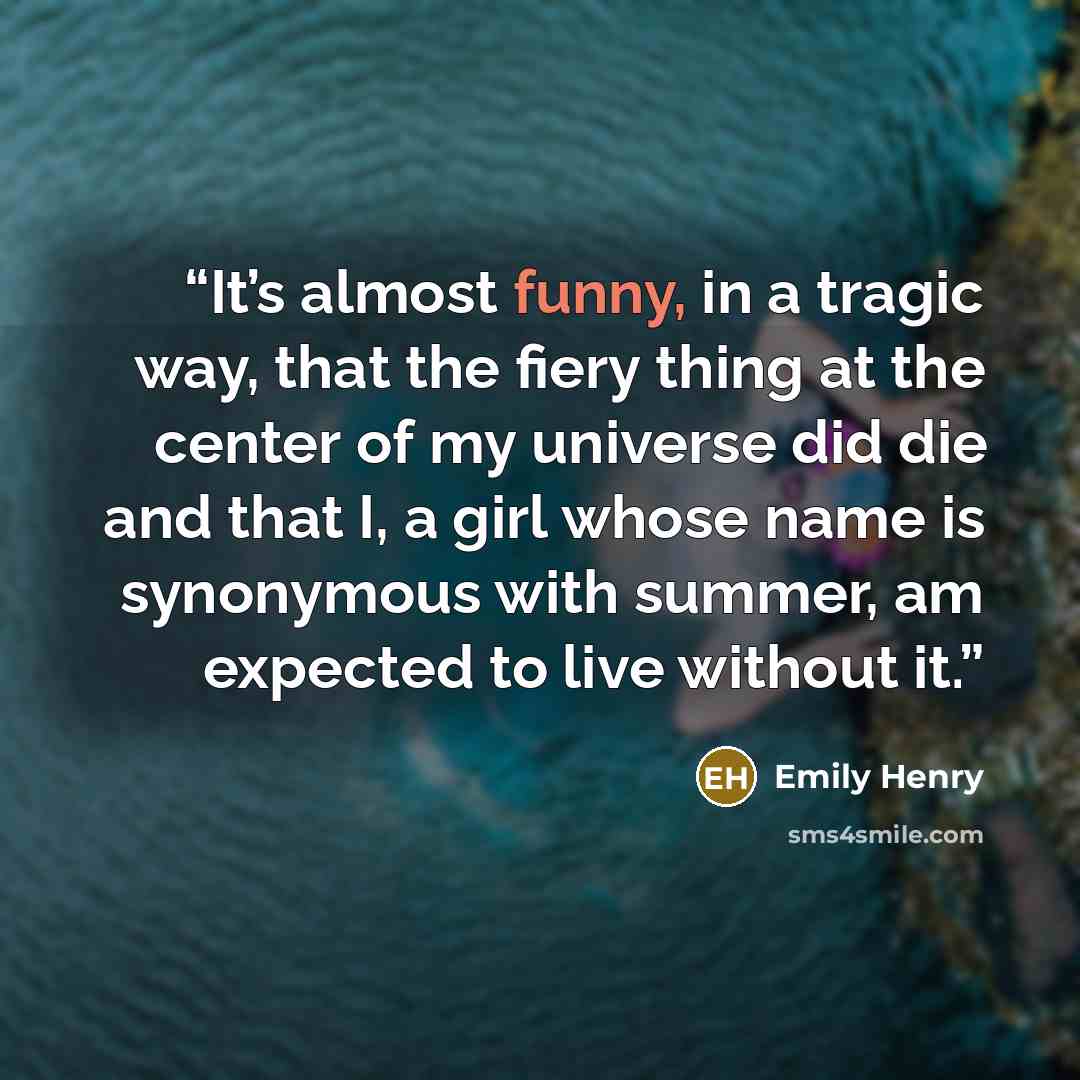 “It’s almost funny, in a tragic way, that the fiery thing at the center of my universe did die and that I, a girl whose name is synonymous with summer, am expected to live without it.” quote by Emily Henry