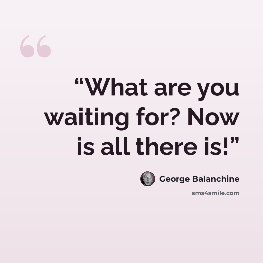 “What are you waiting for? Now is all there is!” quote by George Balanchine