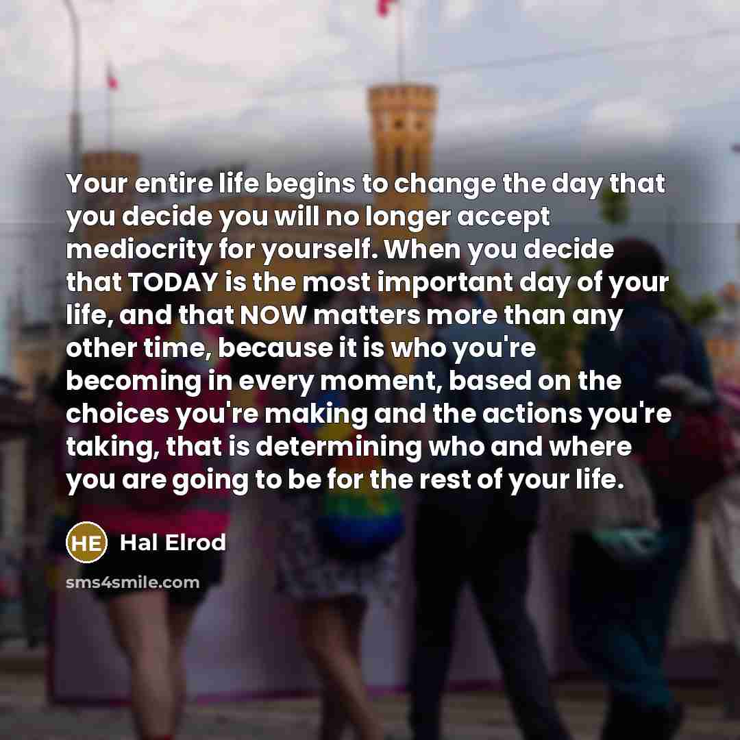 “Your entire life begins to change the day that you decide you will no longer accept mediocrity for yourself. When you decide that TODAY is the most important day of your life, and that NOW matters more than any other time, because it is who you're becoming in every moment, based on the choices…” quote by Hal Elrod