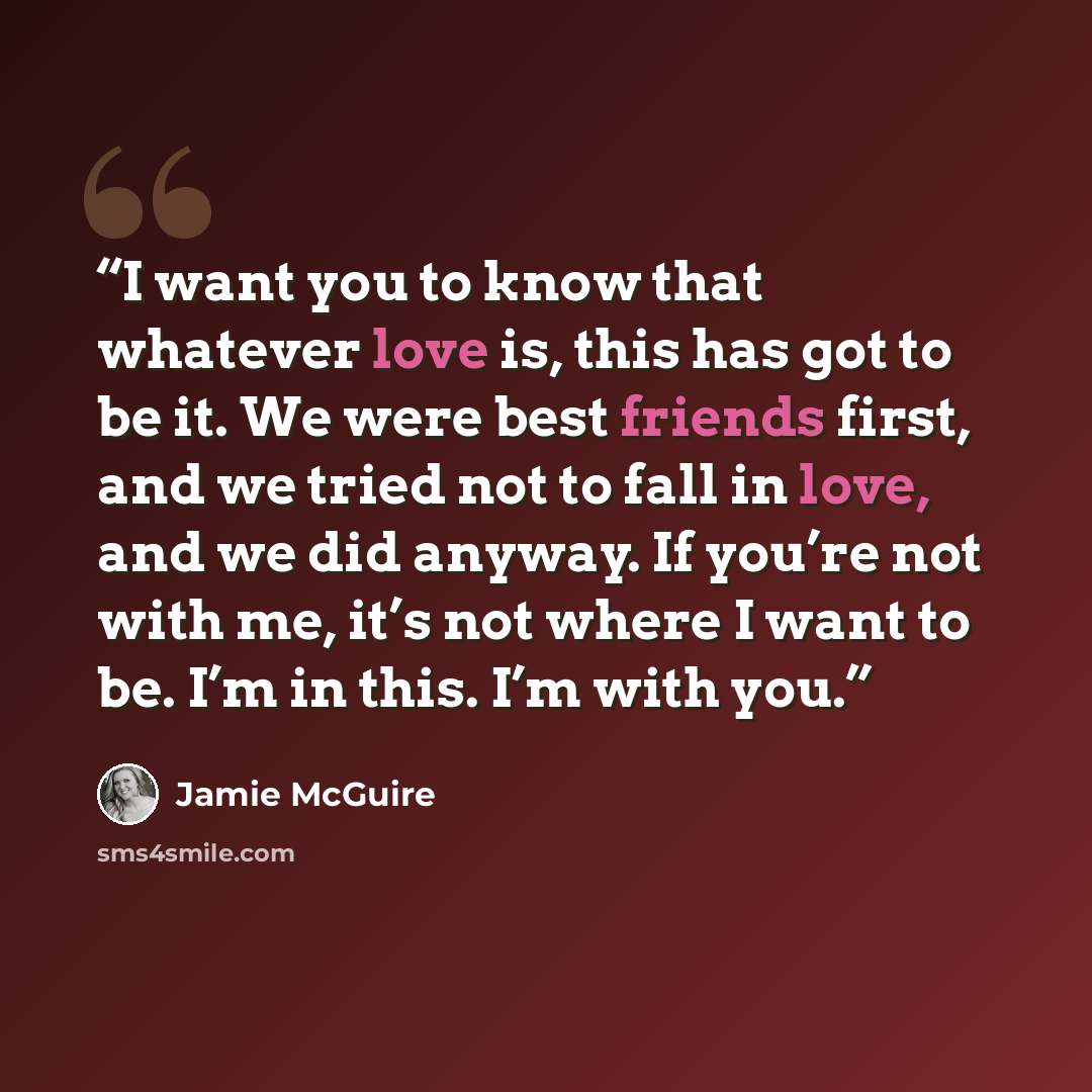 “I want you to know that whatever love is, this has got to be it. We were best friends first, and we tried not to fall in love, and we did anyway. If you’re not with me, it’s not where I want to be. I’m in this. I’m with you.” quote by Jamie McGuire