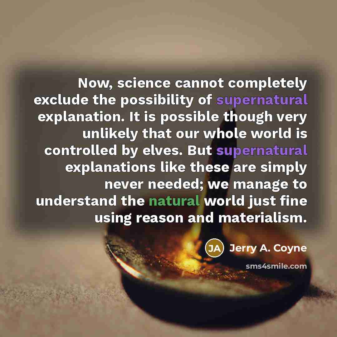 “Now, science cannot completely exclude the possibility of supernatural explanation. It is possible though very unlikely that our whole world is controlled by elves. But supernatural explanations like these are simply never needed; we manage to understand the natural world just fine using reason…” quote by Jerry A. Coyne