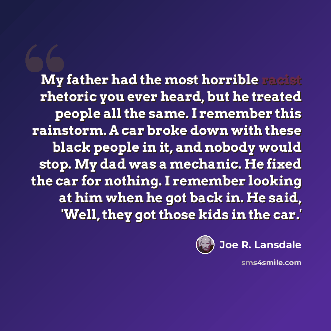 “My father had the most horrible racist rhetoric you ever heard, but he treated people all the same. I remember this rainstorm. A car broke down with these black people in it, and nobody would stop. My dad was a mechanic. He fixed the car for nothing. I remember looking at him when he got back in…” quote by Joe R. Lansdale