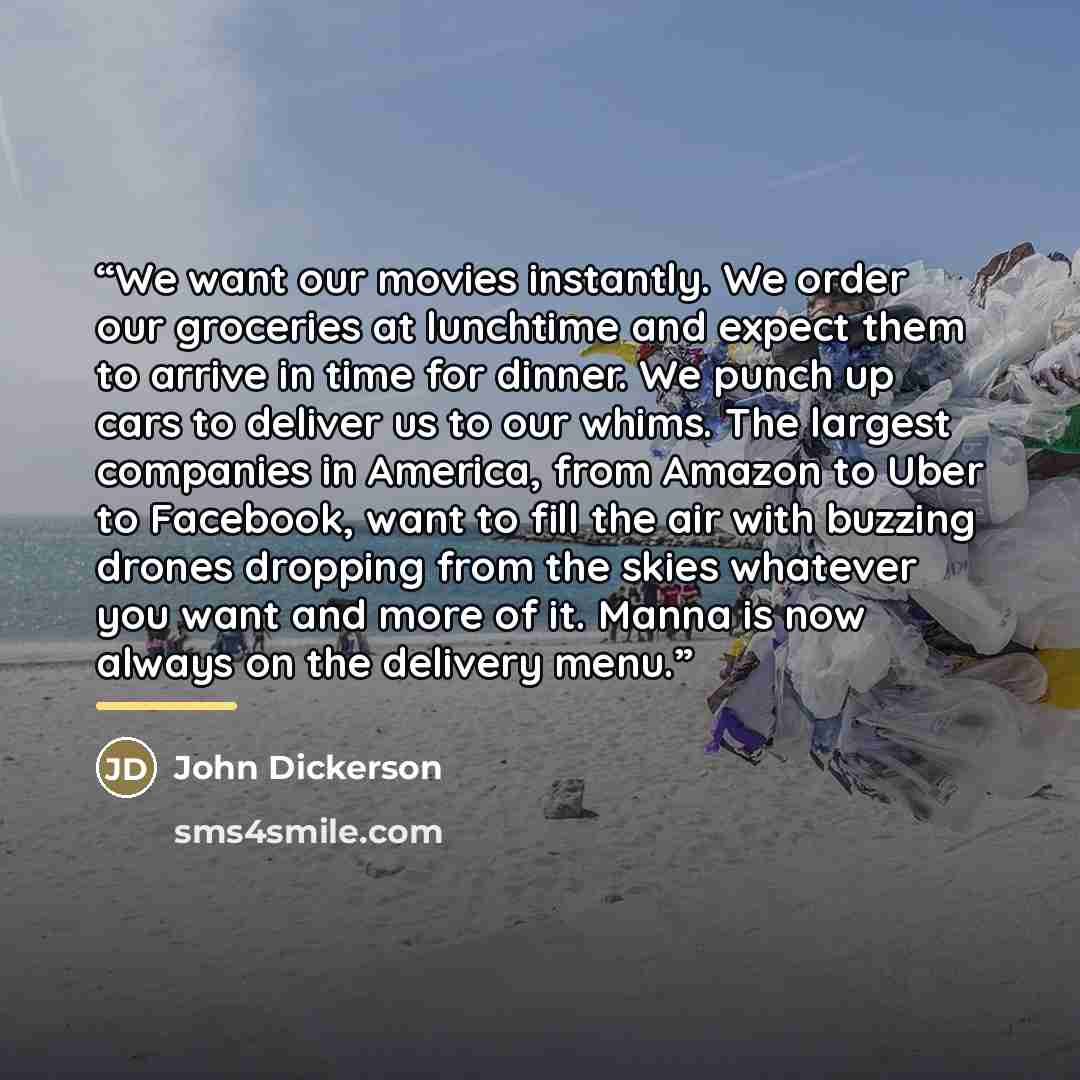 “We want our movies instantly. We order our groceries at lunchtime and expect them to arrive in time for dinner. We punch up cars to deliver us to our whims. The largest companies in America, from Amazon to Uber to Facebook, want to fill the air with buzzing drones dropping from the skies whatever…” quote by John Dickerson