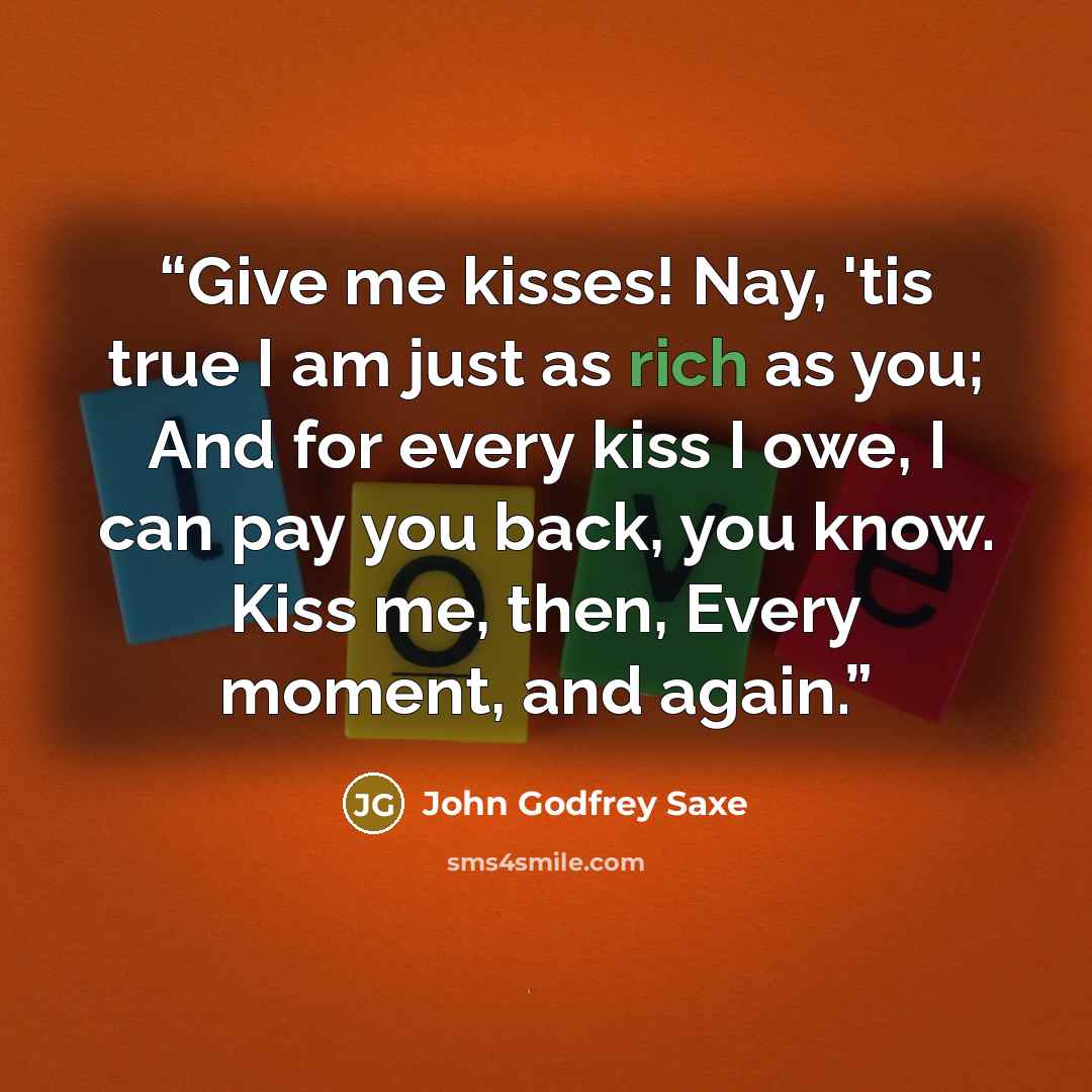 “Give me kisses! Nay, 'tis true I am just as rich as you; And for every kiss I owe, I can pay you back, you know. Kiss me, then, Every moment, and again.” quote by John Godfrey Saxe