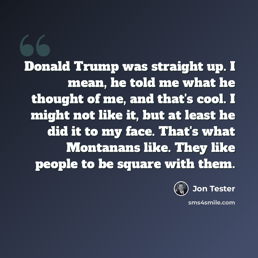 “Donald Trump was straight up. I mean, he told me what he thought of me, and that's cool. I might not like it, but at least he did it to my face. That's what Montanans like. They like people to be square with them.” quote by Jon Tester