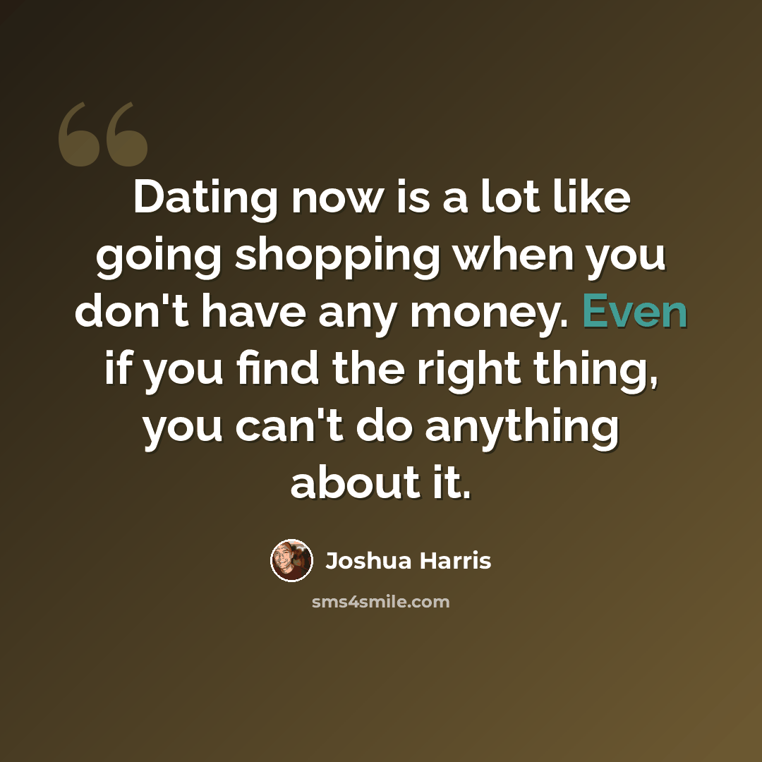 “Dating now is a lot like going shopping when you don't have any money. Even if you find the right thing, you can't do anything about it.” quote by Joshua Harris