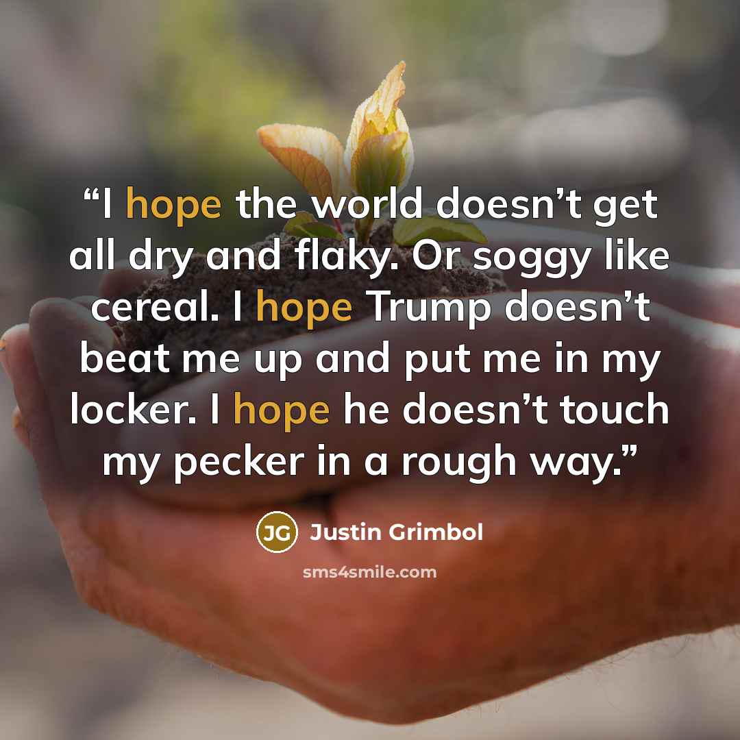 “I hope the world doesn’t get all dry and flaky. Or soggy like cereal. I hope Trump doesn’t beat me up and put me in my locker. I hope he doesn’t touch my pecker in a rough way.” quote by Justin Grimbol