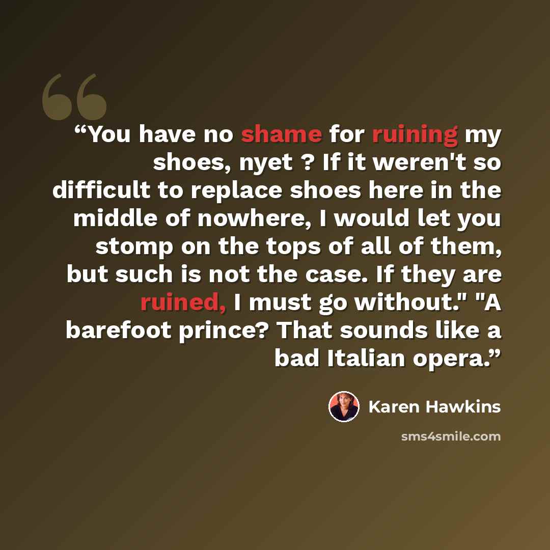 “You have no shame for ruining my shoes, nyet ? If it weren't so difficult to replace shoes here in the middle of nowhere, I would let you stomp on the tops of all of them, but such is not the case. If they are ruined, I must go without." "A barefoot prince? That sounds like a bad Italian opera.” quote by Karen Hawkins