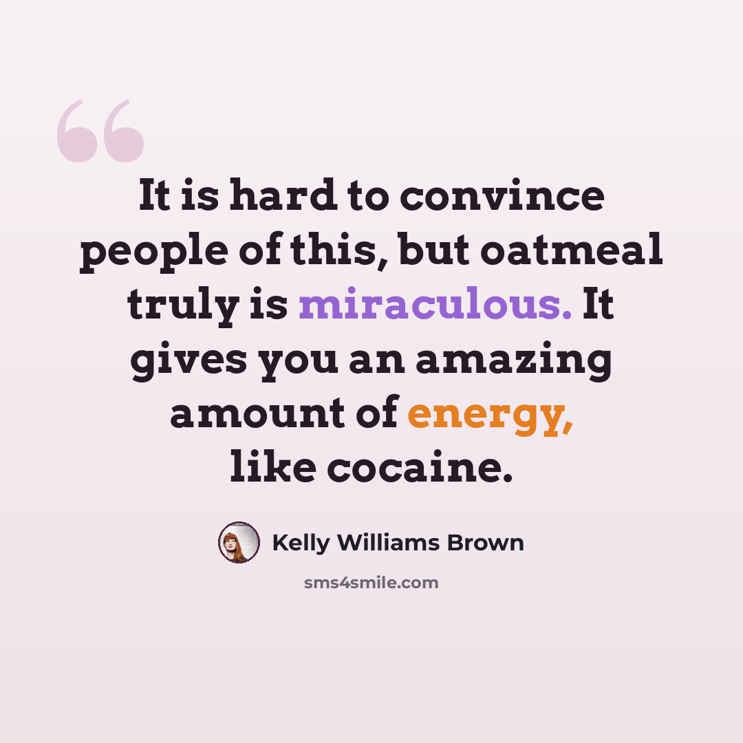 “It is hard to convince people of this, but oatmeal truly is miraculous. It gives you an amazing amount of energy, like cocaine.” quote by Kelly Williams Brown