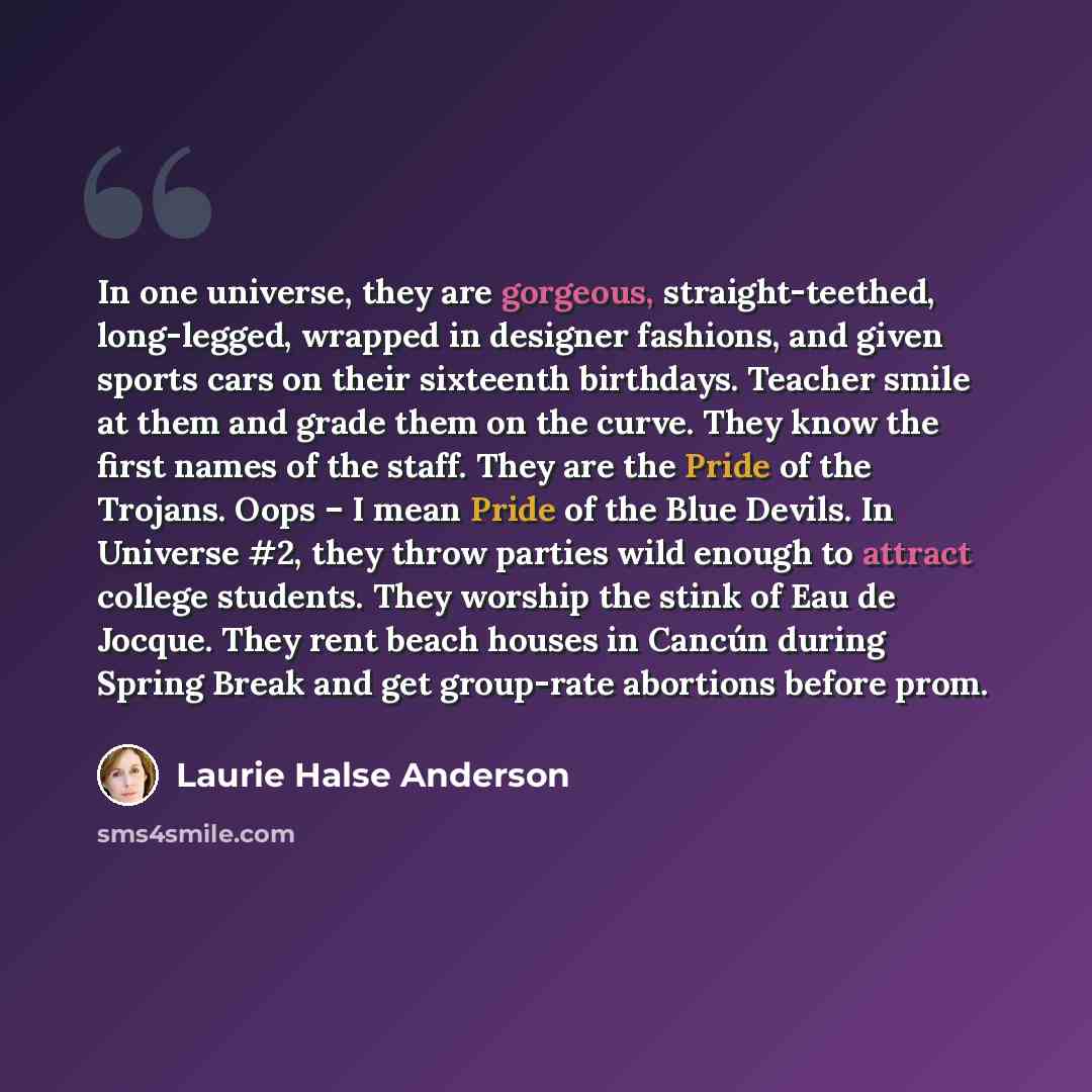 “In one universe, they are gorgeous, straight-teethed, long-legged, wrapped in designer fashions, and given sports cars on their sixteenth birthdays. Teacher smile at them and grade them on the curve. They know the first names of the staff. They are the Pride of the Trojans. Oops – I mean Pride of…” quote by Laurie Halse Anderson