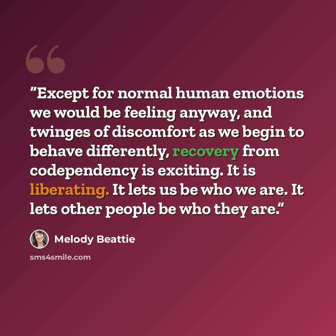 “Except for normal human emotions we would be feeling anyway, and twinges of discomfort as we begin to behave differently, recovery from codependency is exciting. It is liberating. It lets us be who we are. It lets other people be who they are.” quote by Melody Beattie