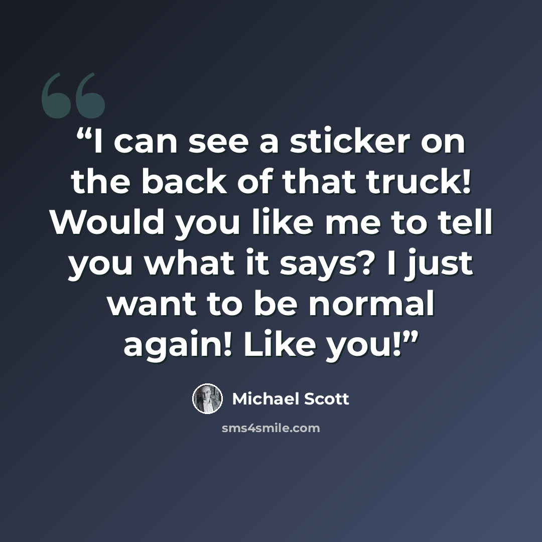 “I can see a sticker on the back of that truck! Would you like me to tell you what it says? I just want to be normal again! Like you!” quote by Michael Scott
