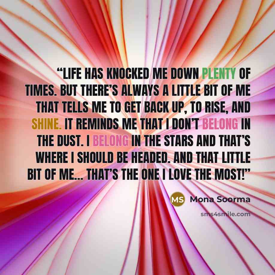 “Life has knocked me down plenty of times. But there’s always a little bit of me that tells me to get back up, to rise, and shine. It reminds me that I don’t belong in the dust. I belong in the stars and that’s where I should be headed. And that little bit of me… that’s the one I love the most!” quote by Mona Soorma