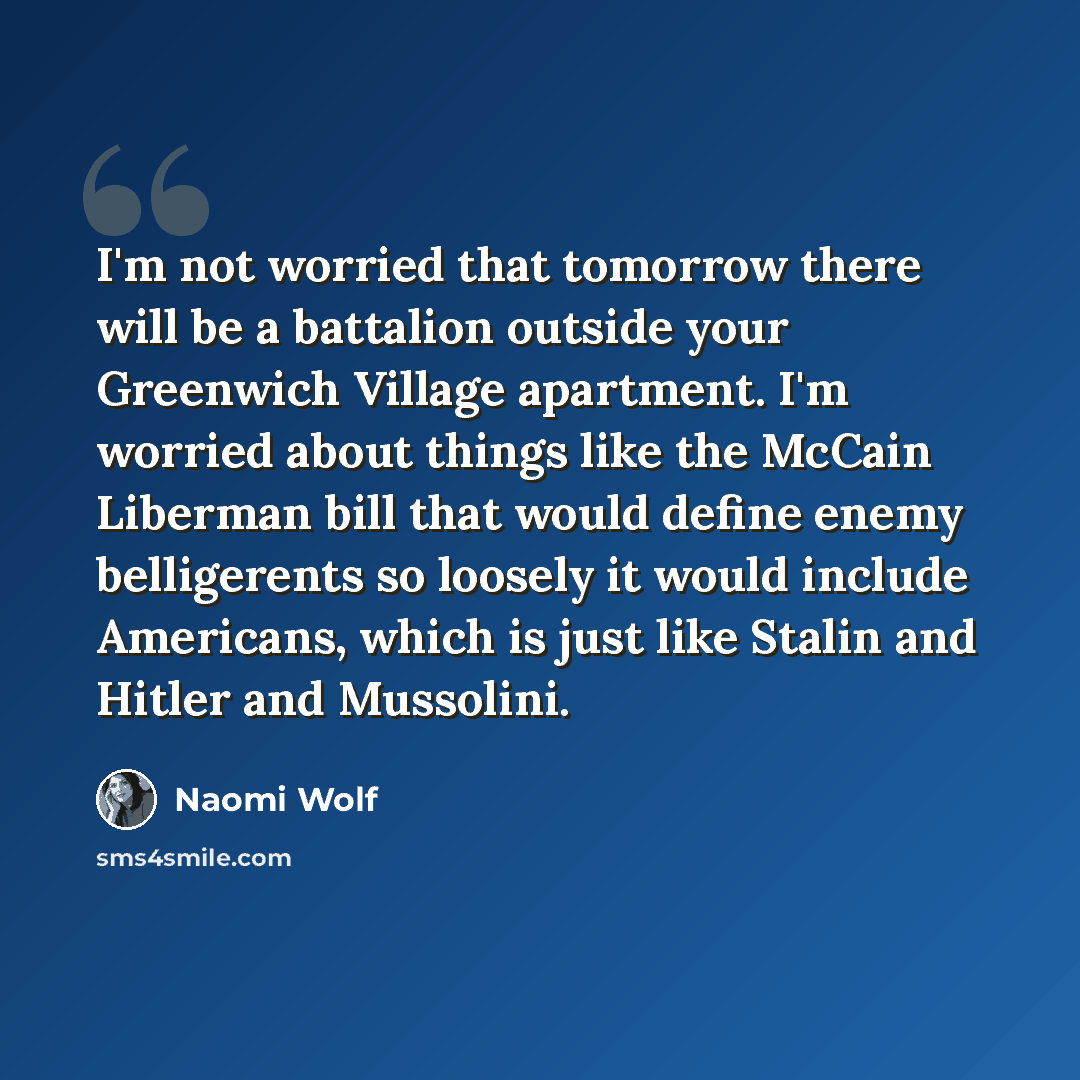 “I'm not worried that tomorrow there will be a battalion outside your Greenwich Village apartment. I'm worried about things like the McCain Liberman bill that would define enemy belligerents so loosely it would include Americans, which is just like Stalin and Hitler and Mussolini.” quote by Naomi Wolf