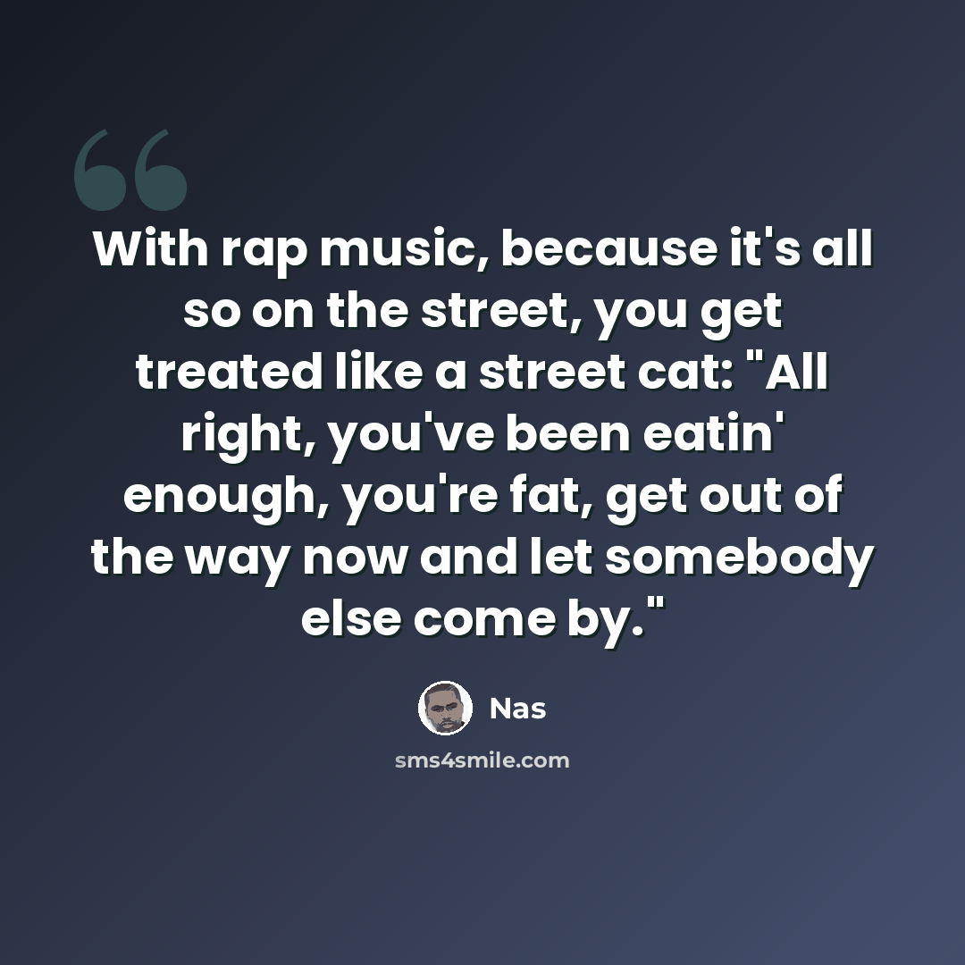 “With rap music, because it's all so on the street, you get treated like a street cat: "All right, you've been eatin' enough, you're fat, get out of the way now and let somebody else come by."” quote by Nas