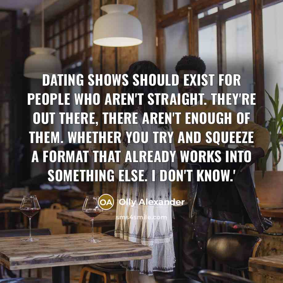 “Dating shows should exist for people who aren't straight. They're out there, there aren't enough of them. Whether you try and squeeze a format that already works into something else. I don't know.'” quote by Olly Alexander