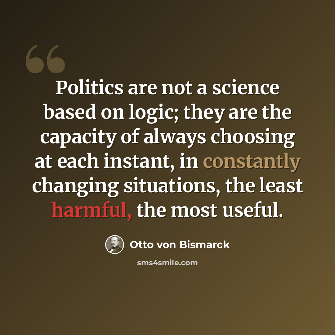 “Politics are not a science based on logic; they are the capacity of always choosing at each instant, in constantly changing situations, the least harmful, the most useful.” quote by Otto von Bismarck
