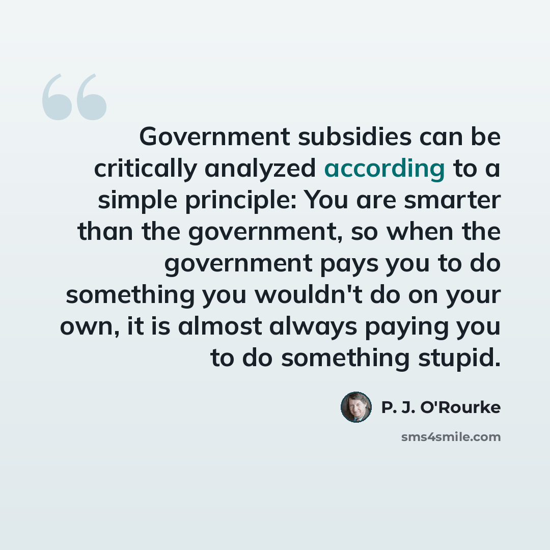 “Government subsidies can be critically analyzed according to a simple principle: You are smarter than the government, so when the government pays you to do something you wouldn't do on your own, it is almost always paying you to do something stupid.” quote by P. J. O'Rourke