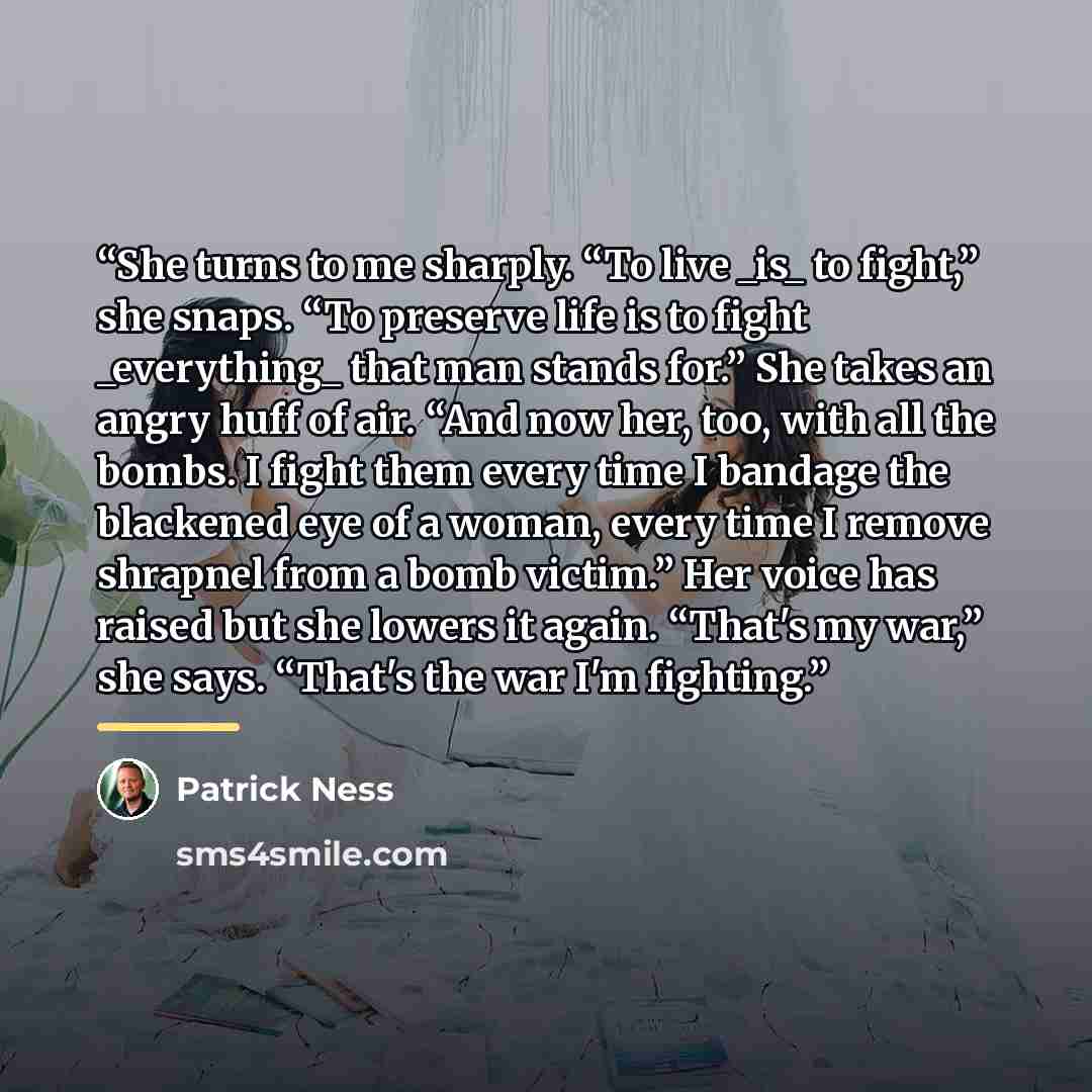 “She turns to me sharply. “To live _is_ to fight,” she snaps. “To preserve life is to fight _everything_ that man stands for.” She takes an angry huff of air. “And now her, too, with all the bombs. I fight them every time I bandage the blackened eye of a woman, every time I remove shrapnel from a…” quote by Patrick Ness
